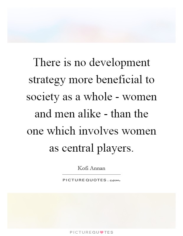 There is no development strategy more beneficial to society as a whole - women and men alike - than the one which involves women as central players. Picture Quote #1