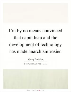 I’m by no means convinced that capitalism and the development of technology has made anarchism easier Picture Quote #1