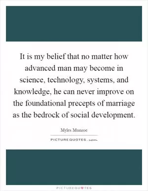 It is my belief that no matter how advanced man may become in science, technology, systems, and knowledge, he can never improve on the foundational precepts of marriage as the bedrock of social development Picture Quote #1