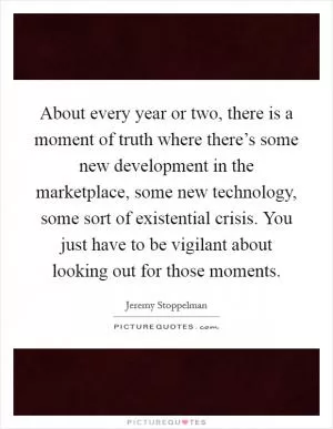 About every year or two, there is a moment of truth where there’s some new development in the marketplace, some new technology, some sort of existential crisis. You just have to be vigilant about looking out for those moments Picture Quote #1