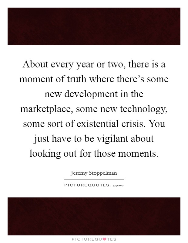 About every year or two, there is a moment of truth where there's some new development in the marketplace, some new technology, some sort of existential crisis. You just have to be vigilant about looking out for those moments. Picture Quote #1