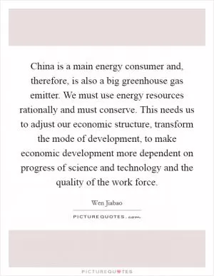 China is a main energy consumer and, therefore, is also a big greenhouse gas emitter. We must use energy resources rationally and must conserve. This needs us to adjust our economic structure, transform the mode of development, to make economic development more dependent on progress of science and technology and the quality of the work force Picture Quote #1