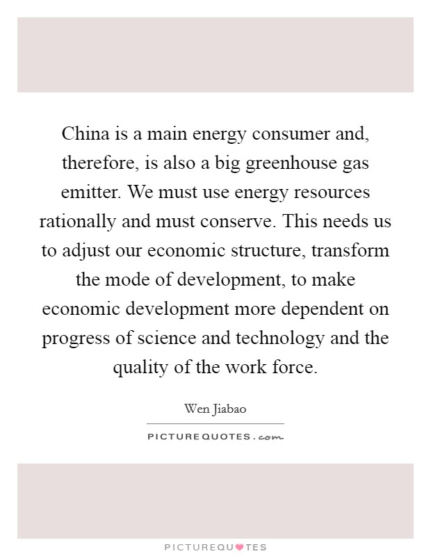 China is a main energy consumer and, therefore, is also a big greenhouse gas emitter. We must use energy resources rationally and must conserve. This needs us to adjust our economic structure, transform the mode of development, to make economic development more dependent on progress of science and technology and the quality of the work force. Picture Quote #1