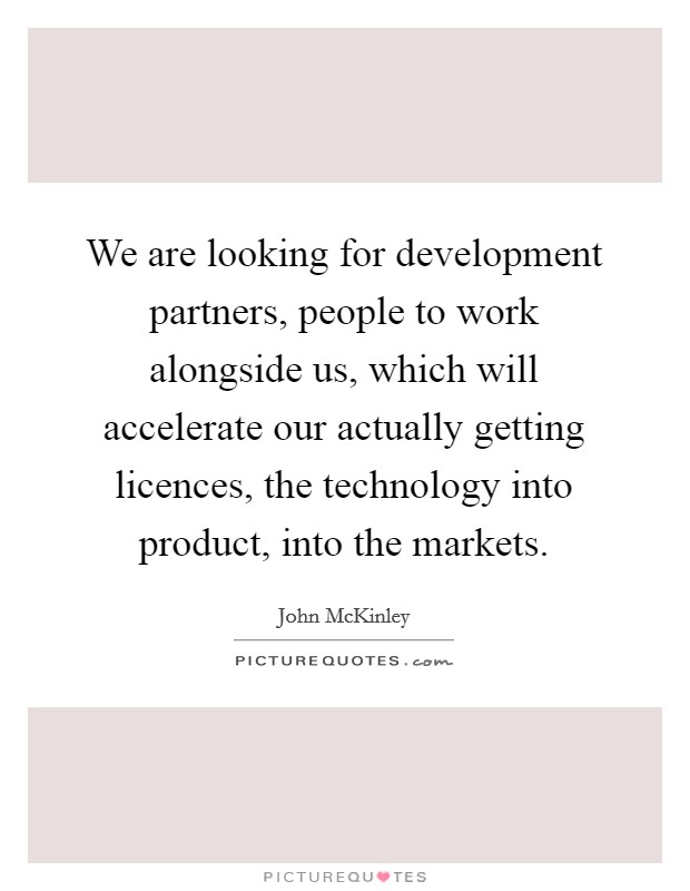 We are looking for development partners, people to work alongside us, which will accelerate our actually getting licences, the technology into product, into the markets. Picture Quote #1