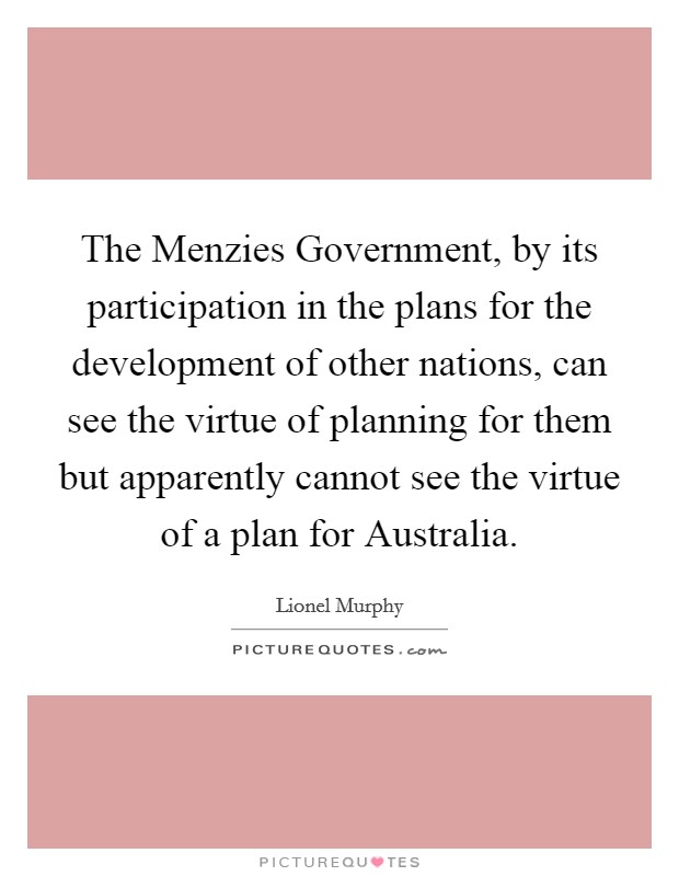 The Menzies Government, by its participation in the plans for the development of other nations, can see the virtue of planning for them but apparently cannot see the virtue of a plan for Australia. Picture Quote #1