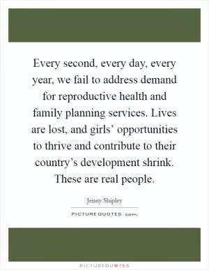 Every second, every day, every year, we fail to address demand for reproductive health and family planning services. Lives are lost, and girls’ opportunities to thrive and contribute to their country’s development shrink. These are real people Picture Quote #1