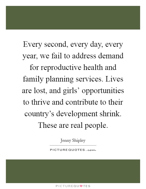 Every second, every day, every year, we fail to address demand for reproductive health and family planning services. Lives are lost, and girls' opportunities to thrive and contribute to their country's development shrink. These are real people. Picture Quote #1