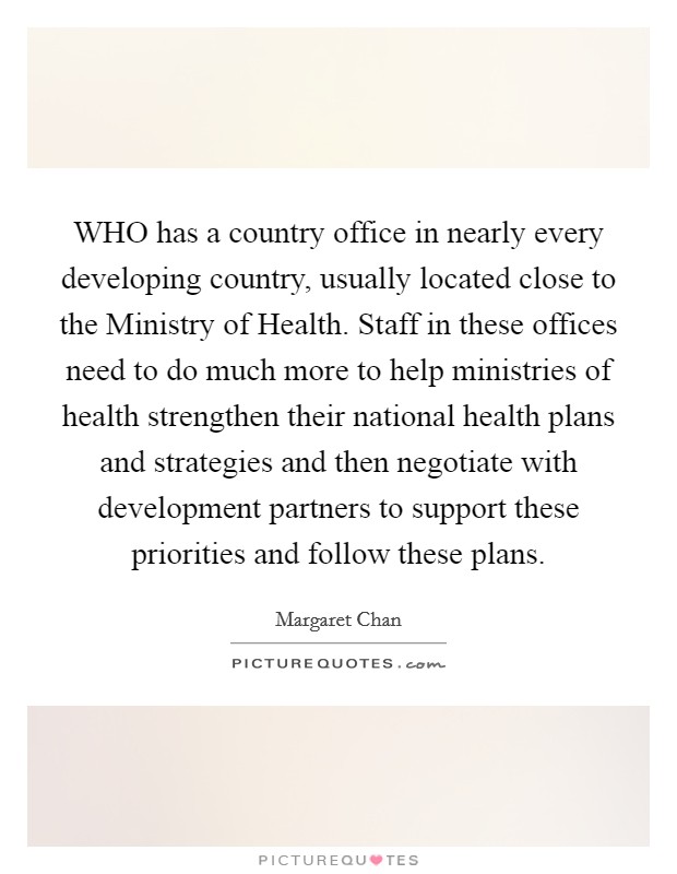 WHO has a country office in nearly every developing country, usually located close to the Ministry of Health. Staff in these offices need to do much more to help ministries of health strengthen their national health plans and strategies and then negotiate with development partners to support these priorities and follow these plans. Picture Quote #1