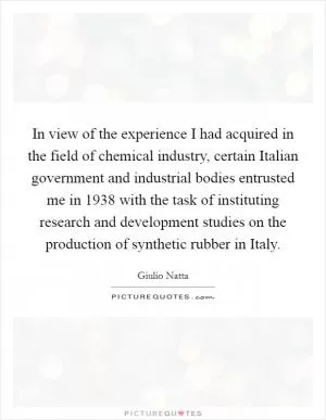 In view of the experience I had acquired in the field of chemical industry, certain Italian government and industrial bodies entrusted me in 1938 with the task of instituting research and development studies on the production of synthetic rubber in Italy Picture Quote #1