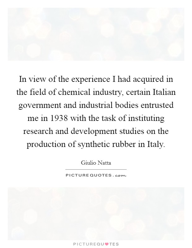 In view of the experience I had acquired in the field of chemical industry, certain Italian government and industrial bodies entrusted me in 1938 with the task of instituting research and development studies on the production of synthetic rubber in Italy. Picture Quote #1