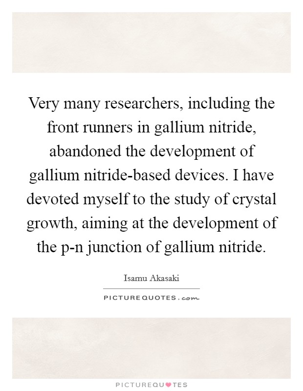 Very many researchers, including the front runners in gallium nitride, abandoned the development of gallium nitride-based devices. I have devoted myself to the study of crystal growth, aiming at the development of the p-n junction of gallium nitride. Picture Quote #1