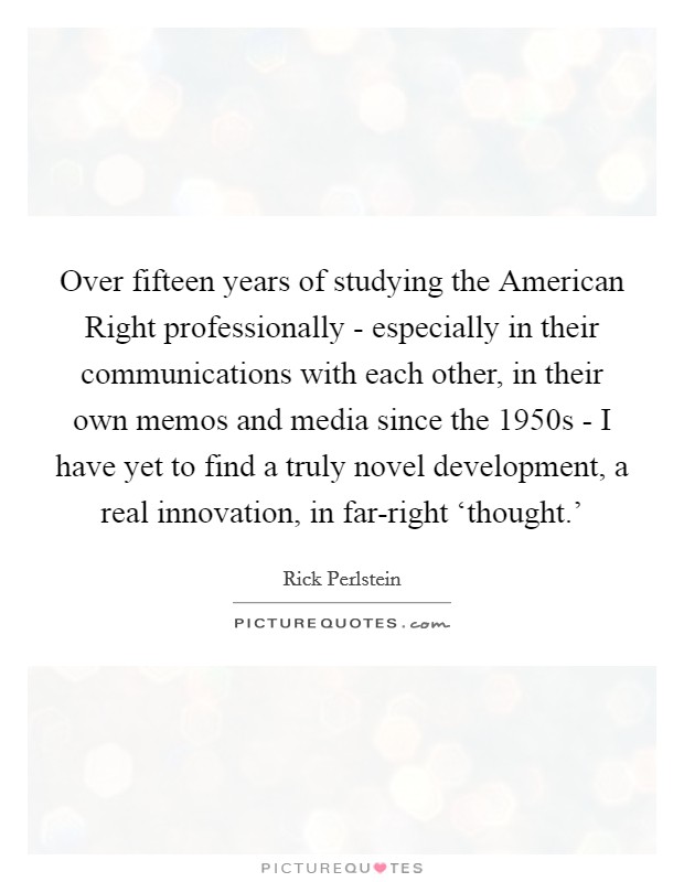 Over fifteen years of studying the American Right professionally - especially in their communications with each other, in their own memos and media since the 1950s - I have yet to find a truly novel development, a real innovation, in far-right ‘thought.' Picture Quote #1