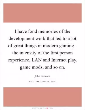 I have fond memories of the development work that led to a lot of great things in modern gaming - the intensity of the first person experience, LAN and Internet play, game mods, and so on Picture Quote #1
