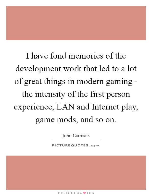 I have fond memories of the development work that led to a lot of great things in modern gaming - the intensity of the first person experience, LAN and Internet play, game mods, and so on. Picture Quote #1
