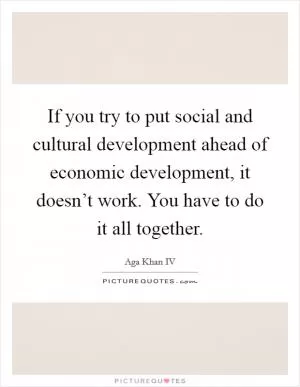 If you try to put social and cultural development ahead of economic development, it doesn’t work. You have to do it all together Picture Quote #1
