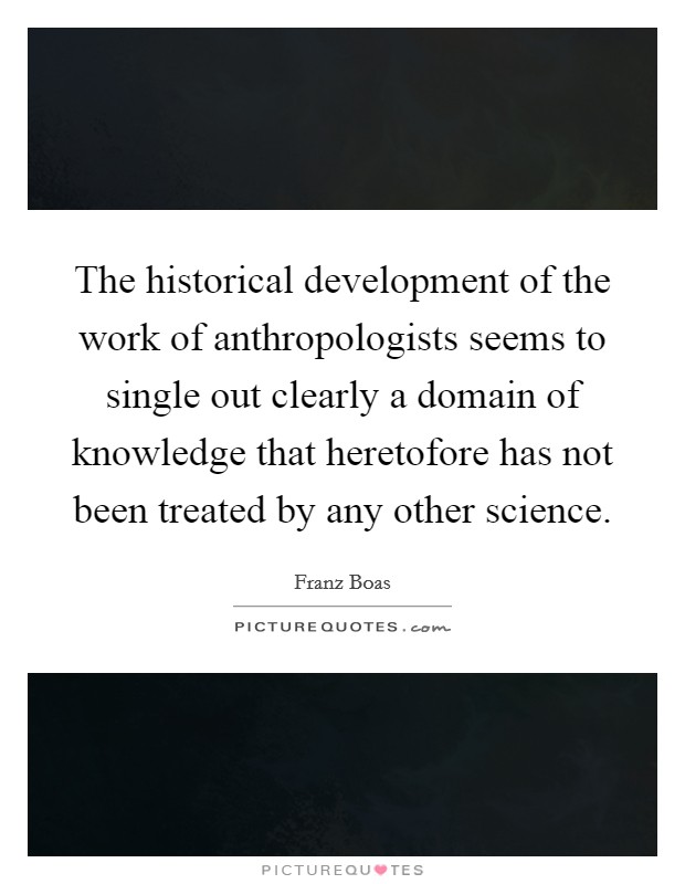 The historical development of the work of anthropologists seems to single out clearly a domain of knowledge that heretofore has not been treated by any other science. Picture Quote #1