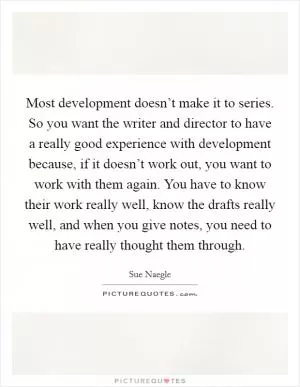 Most development doesn’t make it to series. So you want the writer and director to have a really good experience with development because, if it doesn’t work out, you want to work with them again. You have to know their work really well, know the drafts really well, and when you give notes, you need to have really thought them through Picture Quote #1