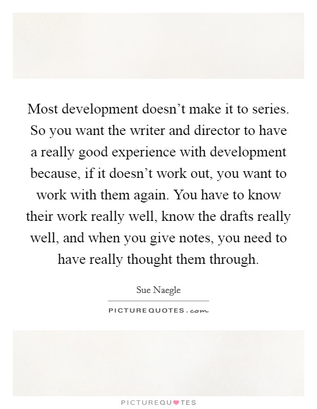 Most development doesn't make it to series. So you want the writer and director to have a really good experience with development because, if it doesn't work out, you want to work with them again. You have to know their work really well, know the drafts really well, and when you give notes, you need to have really thought them through. Picture Quote #1