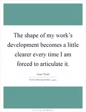 The shape of my work’s development becomes a little clearer every time I am forced to articulate it Picture Quote #1