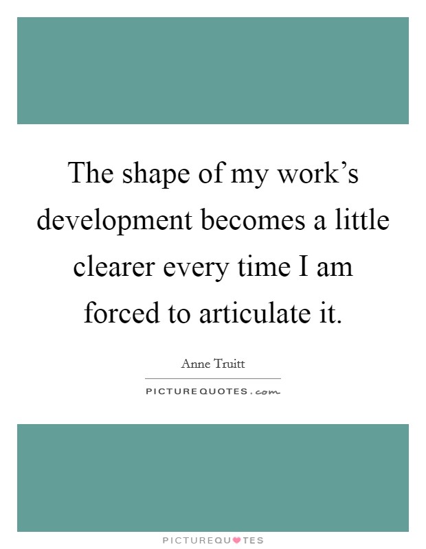 The shape of my work's development becomes a little clearer every time I am forced to articulate it. Picture Quote #1