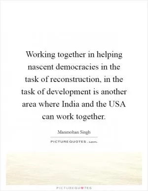 Working together in helping nascent democracies in the task of reconstruction, in the task of development is another area where India and the USA can work together Picture Quote #1