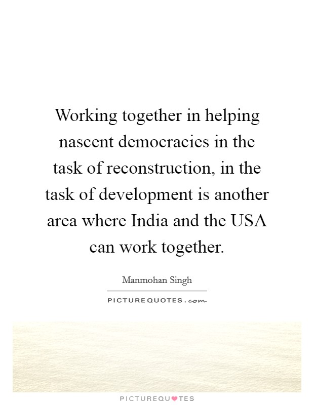 Working together in helping nascent democracies in the task of reconstruction, in the task of development is another area where India and the USA can work together. Picture Quote #1