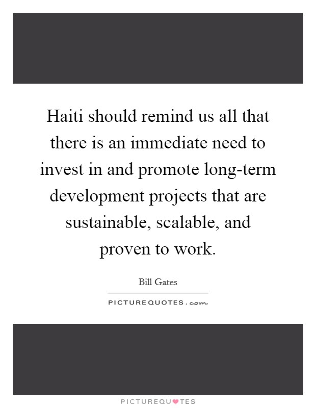 Haiti should remind us all that there is an immediate need to invest in and promote long-term development projects that are sustainable, scalable, and proven to work. Picture Quote #1