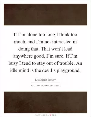 If I’m alone too long I think too much, and I’m not interested in doing that. That won’t lead anywhere good, I’m sure. If I’m busy I tend to stay out of trouble. An idle mind is the devil’s playground Picture Quote #1