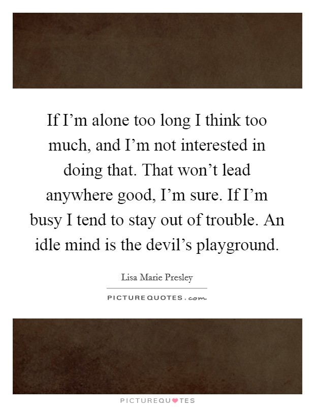 If I'm alone too long I think too much, and I'm not interested in doing that. That won't lead anywhere good, I'm sure. If I'm busy I tend to stay out of trouble. An idle mind is the devil's playground. Picture Quote #1