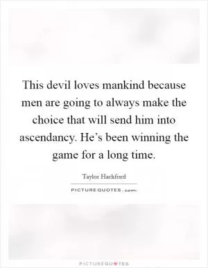 This devil loves mankind because men are going to always make the choice that will send him into ascendancy. He’s been winning the game for a long time Picture Quote #1