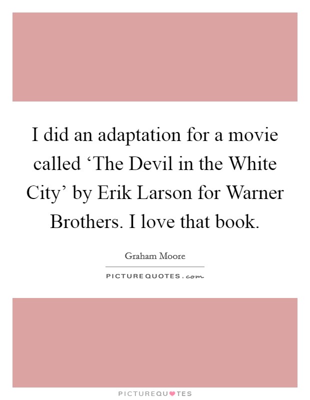 I did an adaptation for a movie called ‘The Devil in the White City' by Erik Larson for Warner Brothers. I love that book. Picture Quote #1