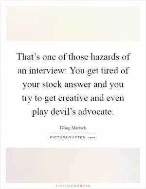 That’s one of those hazards of an interview: You get tired of your stock answer and you try to get creative and even play devil’s advocate Picture Quote #1