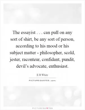 The essayist . . . can pull on any sort of shirt, be any sort of person, according to his mood or his subject matter - philosopher, scold, jester, raconteur, confidant, pundit, devil’s advocate, enthusiast Picture Quote #1