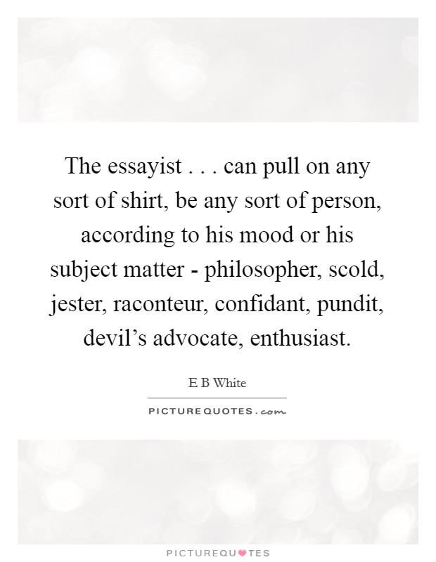 The essayist . . . can pull on any sort of shirt, be any sort of person, according to his mood or his subject matter - philosopher, scold, jester, raconteur, confidant, pundit, devil's advocate, enthusiast. Picture Quote #1