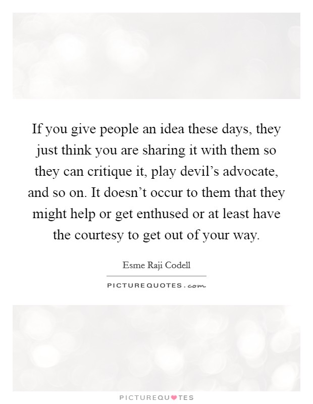 If you give people an idea these days, they just think you are sharing it with them so they can critique it, play devil's advocate, and so on. It doesn't occur to them that they might help or get enthused or at least have the courtesy to get out of your way. Picture Quote #1
