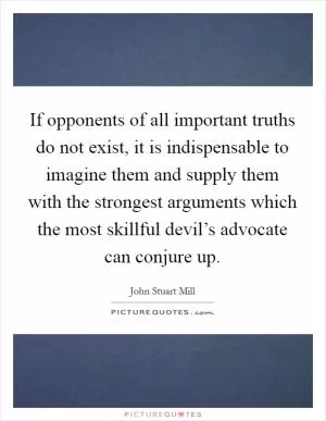 If opponents of all important truths do not exist, it is indispensable to imagine them and supply them with the strongest arguments which the most skillful devil’s advocate can conjure up Picture Quote #1