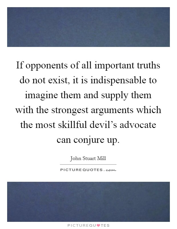 If opponents of all important truths do not exist, it is indispensable to imagine them and supply them with the strongest arguments which the most skillful devil's advocate can conjure up. Picture Quote #1