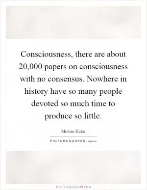 Consciousness, there are about 20,000 papers on consciousness with no consensus. Nowhere in history have so many people devoted so much time to produce so little Picture Quote #1