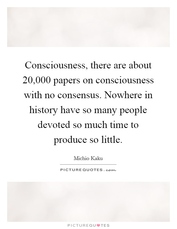 Consciousness, there are about 20,000 papers on consciousness with no consensus. Nowhere in history have so many people devoted so much time to produce so little. Picture Quote #1
