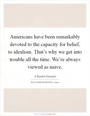 Americans have been remarkably devoted to the capacity for belief, to idealism. That’s why we get into trouble all the time. We’re always viewed as naive Picture Quote #1
