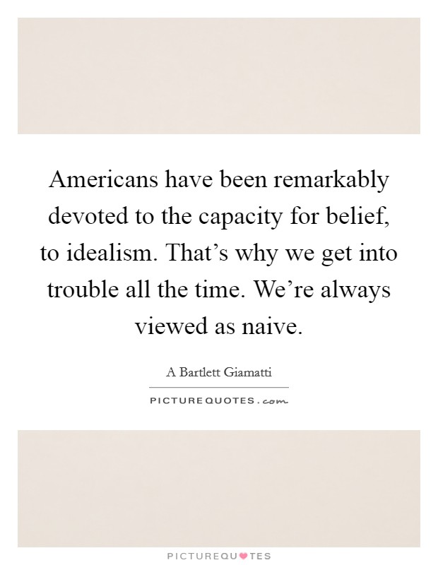 Americans have been remarkably devoted to the capacity for belief, to idealism. That's why we get into trouble all the time. We're always viewed as naive. Picture Quote #1