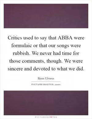 Critics used to say that ABBA were formulaic or that our songs were rubbish. We never had time for those comments, though. We were sincere and devoted to what we did Picture Quote #1