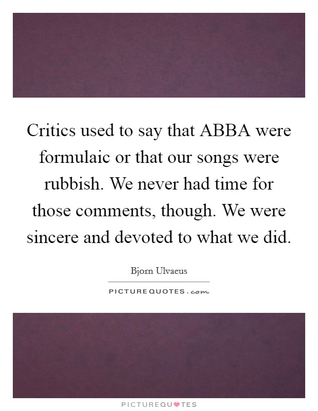 Critics used to say that ABBA were formulaic or that our songs were rubbish. We never had time for those comments, though. We were sincere and devoted to what we did. Picture Quote #1