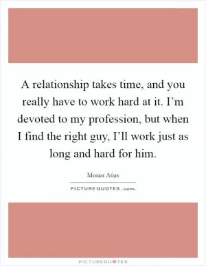 A relationship takes time, and you really have to work hard at it. I’m devoted to my profession, but when I find the right guy, I’ll work just as long and hard for him Picture Quote #1