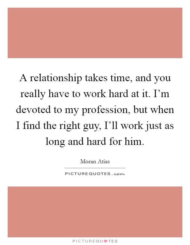 A relationship takes time, and you really have to work hard at it. I'm devoted to my profession, but when I find the right guy, I'll work just as long and hard for him. Picture Quote #1