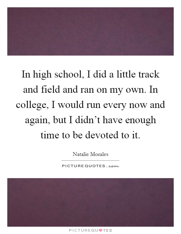 In high school, I did a little track and field and ran on my own. In college, I would run every now and again, but I didn't have enough time to be devoted to it. Picture Quote #1