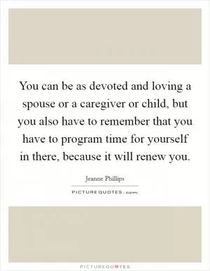 You can be as devoted and loving a spouse or a caregiver or child, but you also have to remember that you have to program time for yourself in there, because it will renew you Picture Quote #1