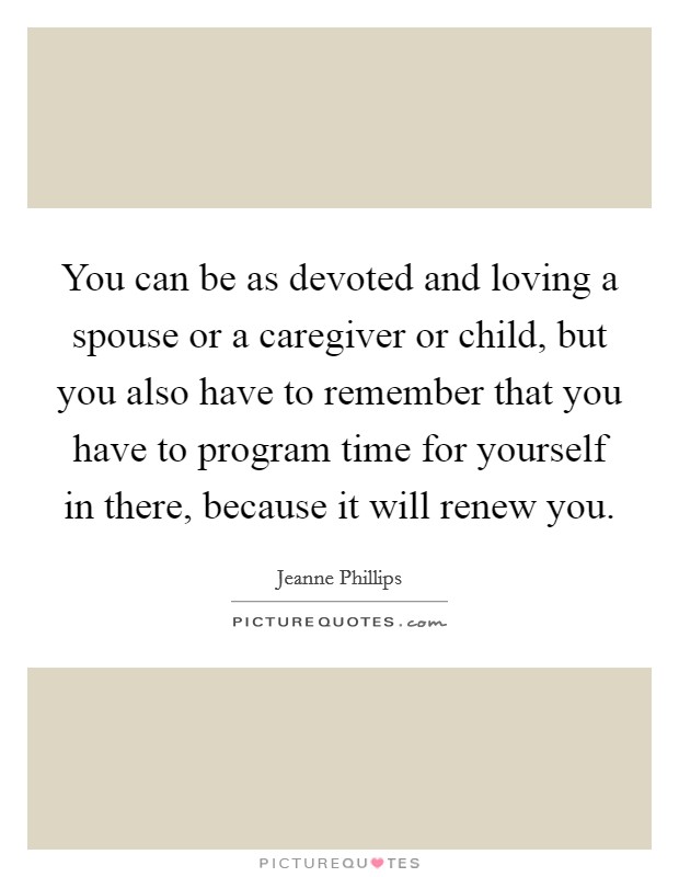 You can be as devoted and loving a spouse or a caregiver or child, but you also have to remember that you have to program time for yourself in there, because it will renew you. Picture Quote #1