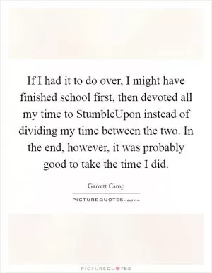 If I had it to do over, I might have finished school first, then devoted all my time to StumbleUpon instead of dividing my time between the two. In the end, however, it was probably good to take the time I did Picture Quote #1