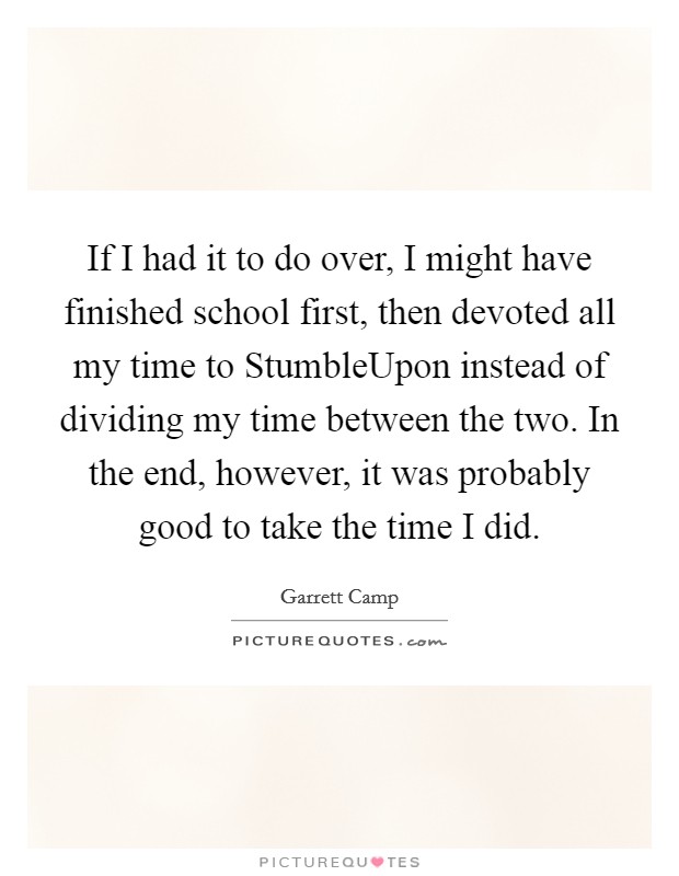 If I had it to do over, I might have finished school first, then devoted all my time to StumbleUpon instead of dividing my time between the two. In the end, however, it was probably good to take the time I did. Picture Quote #1